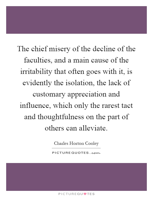 The chief misery of the decline of the faculties, and a main cause of the irritability that often goes with it, is evidently the isolation, the lack of customary appreciation and influence, which only the rarest tact and thoughtfulness on the part of others can alleviate Picture Quote #1
