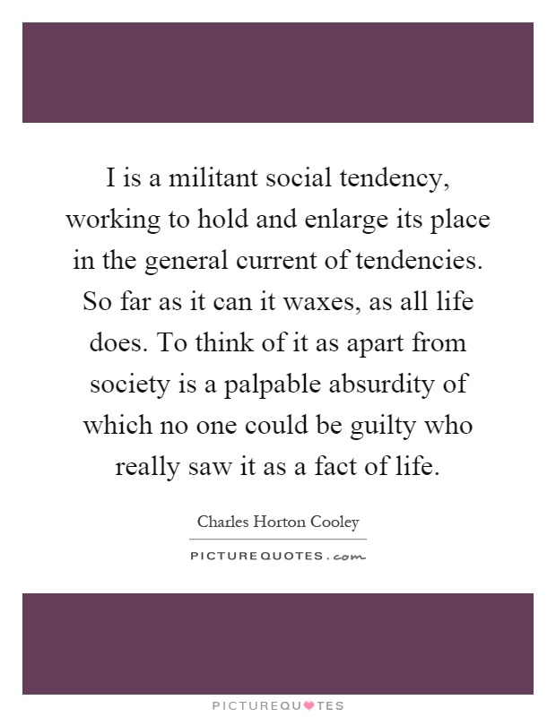 I is a militant social tendency, working to hold and enlarge its place in the general current of tendencies. So far as it can it waxes, as all life does. To think of it as apart from society is a palpable absurdity of which no one could be guilty who really saw it as a fact of life Picture Quote #1
