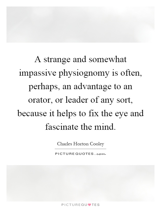 A strange and somewhat impassive physiognomy is often, perhaps, an advantage to an orator, or leader of any sort, because it helps to fix the eye and fascinate the mind Picture Quote #1