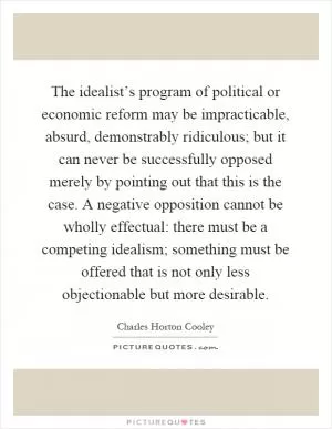The idealist’s program of political or economic reform may be impracticable, absurd, demonstrably ridiculous; but it can never be successfully opposed merely by pointing out that this is the case. A negative opposition cannot be wholly effectual: there must be a competing idealism; something must be offered that is not only less objectionable but more desirable Picture Quote #1
