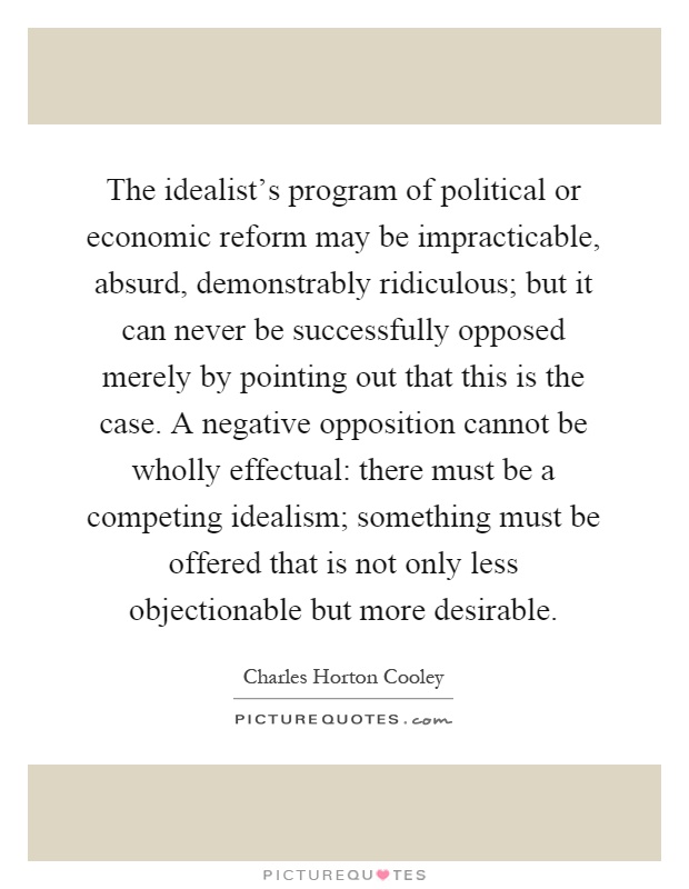 The idealist's program of political or economic reform may be impracticable, absurd, demonstrably ridiculous; but it can never be successfully opposed merely by pointing out that this is the case. A negative opposition cannot be wholly effectual: there must be a competing idealism; something must be offered that is not only less objectionable but more desirable Picture Quote #1