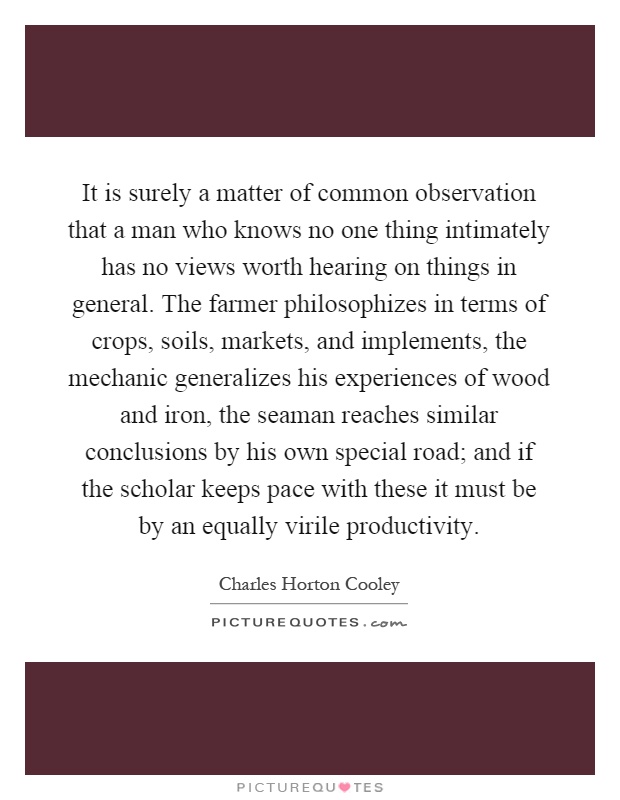 It is surely a matter of common observation that a man who knows no one thing intimately has no views worth hearing on things in general. The farmer philosophizes in terms of crops, soils, markets, and implements, the mechanic generalizes his experiences of wood and iron, the seaman reaches similar conclusions by his own special road; and if the scholar keeps pace with these it must be by an equally virile productivity Picture Quote #1
