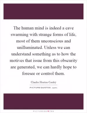 The human mind is indeed a cave swarming with strange forms of life, most of them unconscious and unilluminated. Unless we can understand something as to how the motives that issue from this obscurity are generated, we can hardly hope to foresee or control them Picture Quote #1