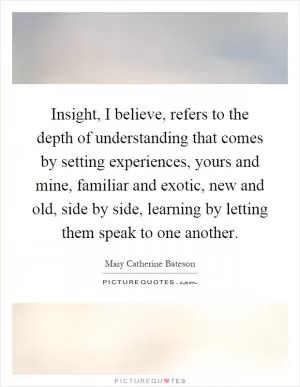 Insight, I believe, refers to the depth of understanding that comes by setting experiences, yours and mine, familiar and exotic, new and old, side by side, learning by letting them speak to one another Picture Quote #1