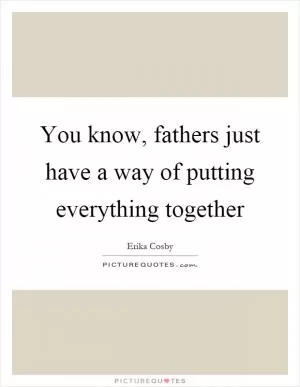 You know, fathers just have a way of putting everything together Picture Quote #1