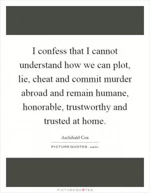 I confess that I cannot understand how we can plot, lie, cheat and commit murder abroad and remain humane, honorable, trustworthy and trusted at home Picture Quote #1