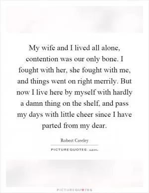 My wife and I lived all alone, contention was our only bone. I fought with her, she fought with me, and things went on right merrily. But now I live here by myself with hardly a damn thing on the shelf, and pass my days with little cheer since I have parted from my dear Picture Quote #1