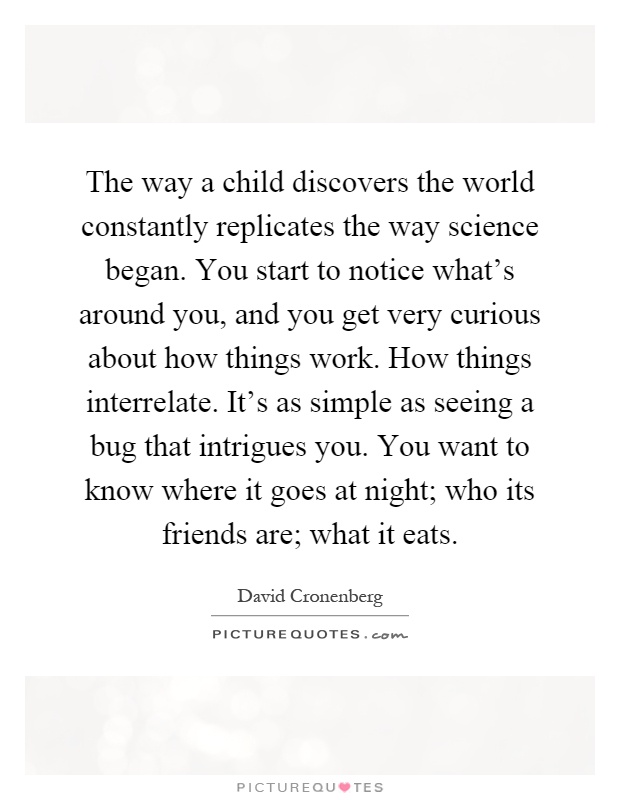 The way a child discovers the world constantly replicates the way science began. You start to notice what's around you, and you get very curious about how things work. How things interrelate. It's as simple as seeing a bug that intrigues you. You want to know where it goes at night; who its friends are; what it eats Picture Quote #1