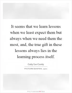 It seems that we learn lessons when we least expect them but always when we need them the most, and, the true gift in these lessons always lies in the learning process itself Picture Quote #1