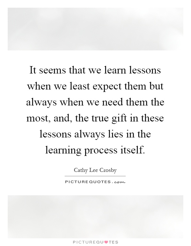 It seems that we learn lessons when we least expect them but always when we need them the most, and, the true gift in these lessons always lies in the learning process itself Picture Quote #1