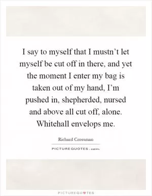 I say to myself that I mustn’t let myself be cut off in there, and yet the moment I enter my bag is taken out of my hand, I’m pushed in, shepherded, nursed and above all cut off, alone. Whitehall envelops me Picture Quote #1