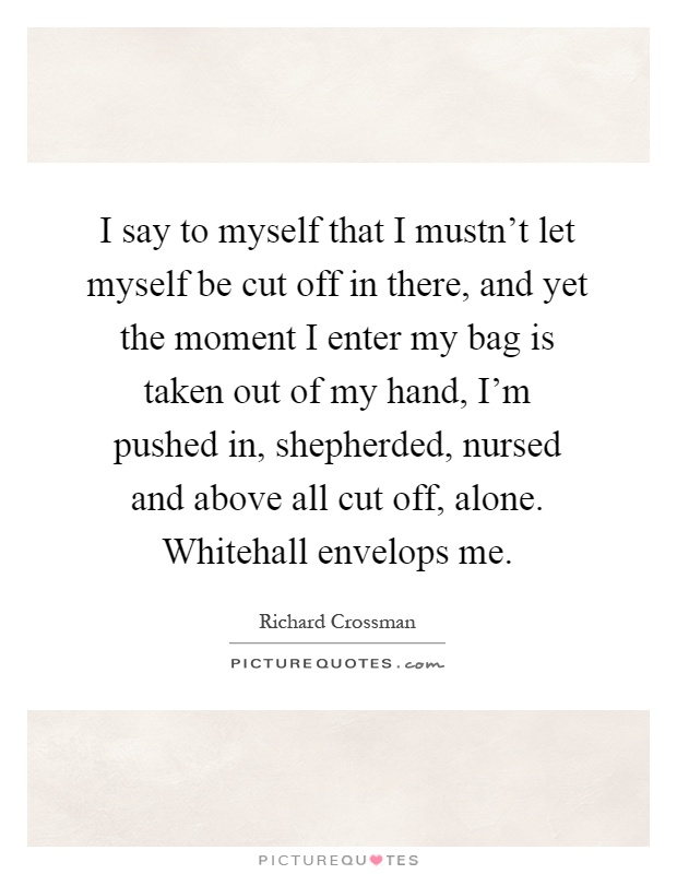 I say to myself that I mustn't let myself be cut off in there, and yet the moment I enter my bag is taken out of my hand, I'm pushed in, shepherded, nursed and above all cut off, alone. Whitehall envelops me Picture Quote #1