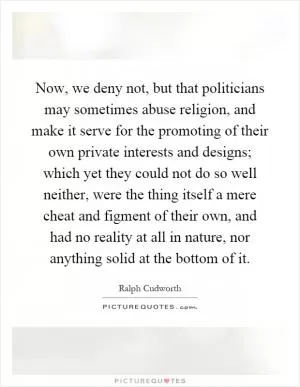 Now, we deny not, but that politicians may sometimes abuse religion, and make it serve for the promoting of their own private interests and designs; which yet they could not do so well neither, were the thing itself a mere cheat and figment of their own, and had no reality at all in nature, nor anything solid at the bottom of it Picture Quote #1