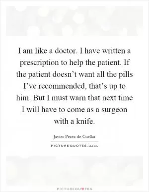 I am like a doctor. I have written a prescription to help the patient. If the patient doesn’t want all the pills I’ve recommended, that’s up to him. But I must warn that next time I will have to come as a surgeon with a knife Picture Quote #1