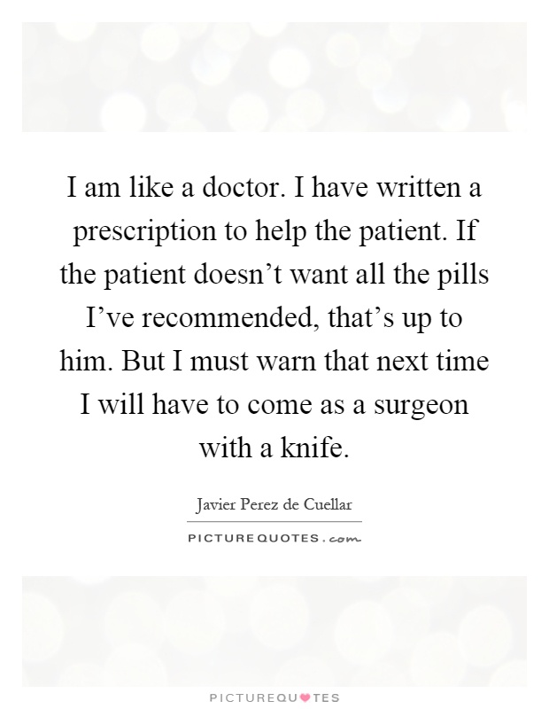 I am like a doctor. I have written a prescription to help the patient. If the patient doesn't want all the pills I've recommended, that's up to him. But I must warn that next time I will have to come as a surgeon with a knife Picture Quote #1