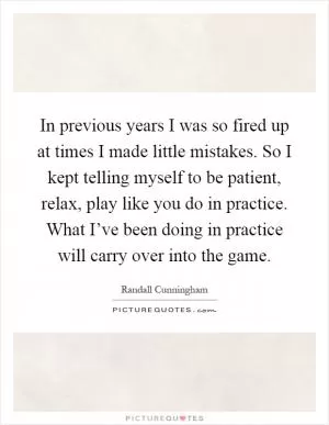 In previous years I was so fired up at times I made little mistakes. So I kept telling myself to be patient, relax, play like you do in practice. What I’ve been doing in practice will carry over into the game Picture Quote #1