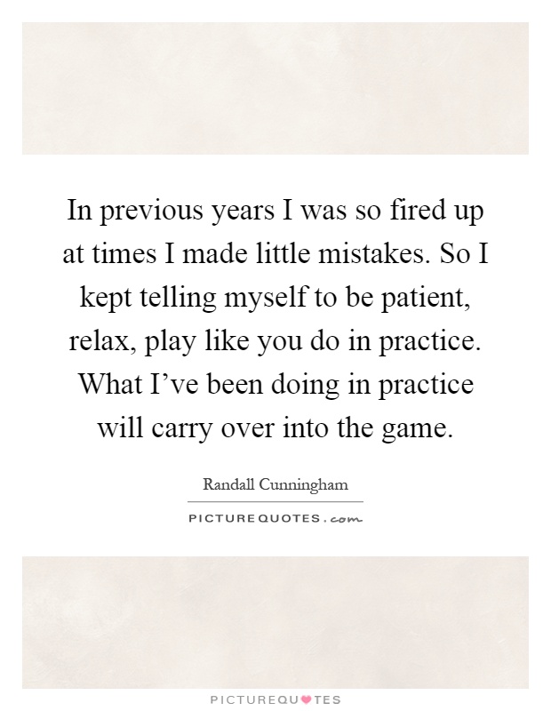 In previous years I was so fired up at times I made little mistakes. So I kept telling myself to be patient, relax, play like you do in practice. What I've been doing in practice will carry over into the game Picture Quote #1