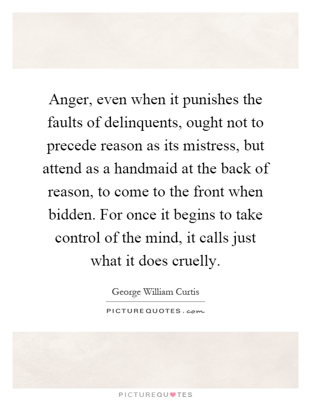 Anger, even when it punishes the faults of delinquents, ought not to precede reason as its mistress, but attend as a handmaid at the back of reason, to come to the front when bidden. For once it begins to take control of the mind, it calls just what it does cruelly Picture Quote #1