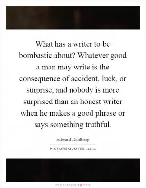 What has a writer to be bombastic about? Whatever good a man may write is the consequence of accident, luck, or surprise, and nobody is more surprised than an honest writer when he makes a good phrase or says something truthful Picture Quote #1