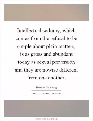 Intellectual sodomy, which comes from the refusal to be simple about plain matters, is as gross and abundant today as sexual perversion and they are nowise different from one another Picture Quote #1