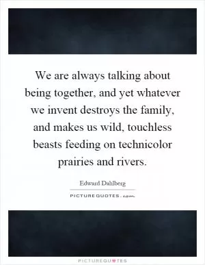 We are always talking about being together, and yet whatever we invent destroys the family, and makes us wild, touchless beasts feeding on technicolor prairies and rivers Picture Quote #1