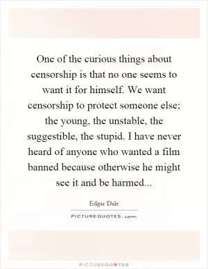 One of the curious things about censorship is that no one seems to want it for himself. We want censorship to protect someone else; the young, the unstable, the suggestible, the stupid. I have never heard of anyone who wanted a film banned because otherwise he might see it and be harmed Picture Quote #1