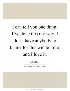 I can tell you one thing. I’ve done this my way. I don’t have anybody to blame for this win but me, and I love it Picture Quote #1