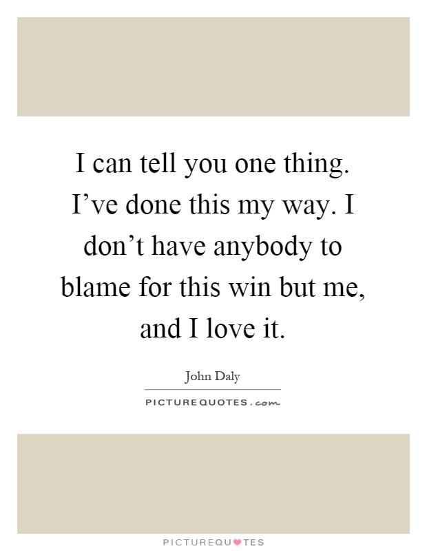 I can tell you one thing. I've done this my way. I don't have anybody to blame for this win but me, and I love it Picture Quote #1