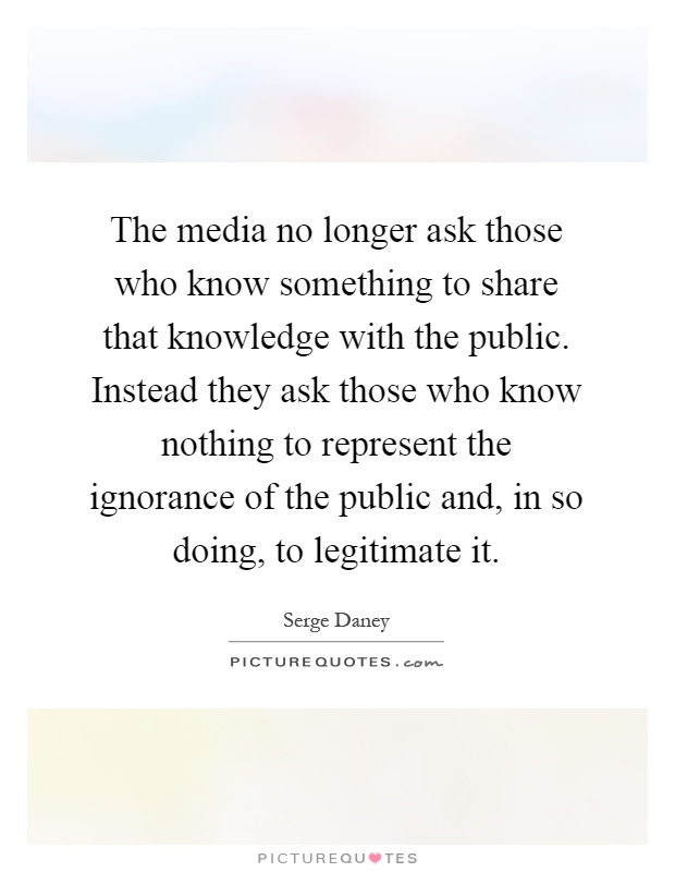 The media no longer ask those who know something to share that knowledge with the public. Instead they ask those who know nothing to represent the ignorance of the public and, in so doing, to legitimate it Picture Quote #1