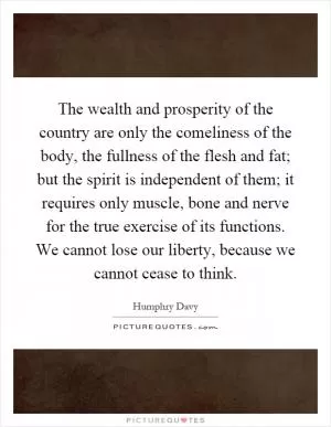 The wealth and prosperity of the country are only the comeliness of the body, the fullness of the flesh and fat; but the spirit is independent of them; it requires only muscle, bone and nerve for the true exercise of its functions. We cannot lose our liberty, because we cannot cease to think Picture Quote #1