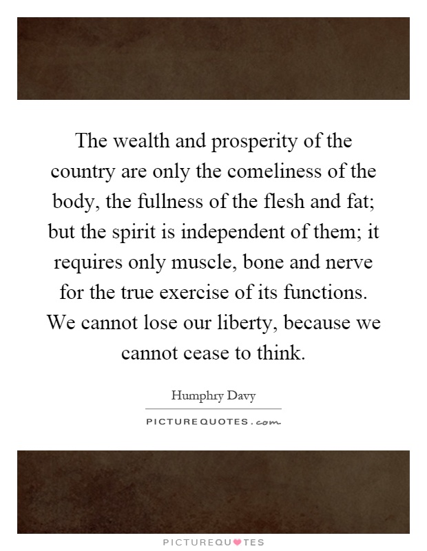 The wealth and prosperity of the country are only the comeliness of the body, the fullness of the flesh and fat; but the spirit is independent of them; it requires only muscle, bone and nerve for the true exercise of its functions. We cannot lose our liberty, because we cannot cease to think Picture Quote #1