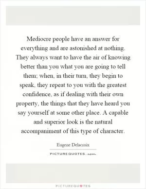 Mediocre people have an answer for everything and are astonished at nothing. They always want to have the air of knowing better than you what you are going to tell them; when, in their turn, they begin to speak, they repeat to you with the greatest confidence, as if dealing with their own property, the things that they have heard you say yourself at some other place. A capable and superior look is the natural accompaniment of this type of character Picture Quote #1