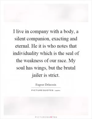 I live in company with a body, a silent companion, exacting and eternal. He it is who notes that individuality which is the seal of the weakness of our race. My soul has wings, but the brutal jailer is strict Picture Quote #1