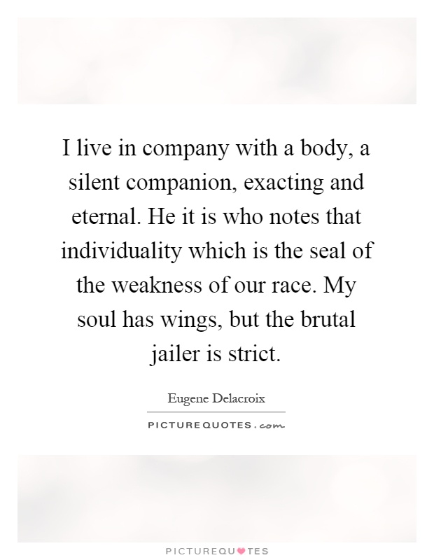 I live in company with a body, a silent companion, exacting and eternal. He it is who notes that individuality which is the seal of the weakness of our race. My soul has wings, but the brutal jailer is strict Picture Quote #1