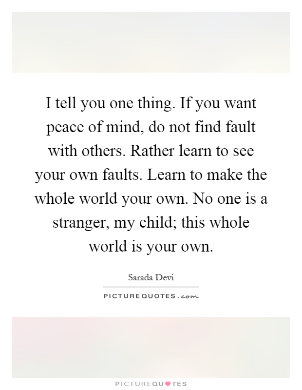 I tell you one thing. If you want peace of mind, do not find fault with others. Rather learn to see your own faults. Learn to make the whole world your own. No one is a stranger, my child; this whole world is your own Picture Quote #1