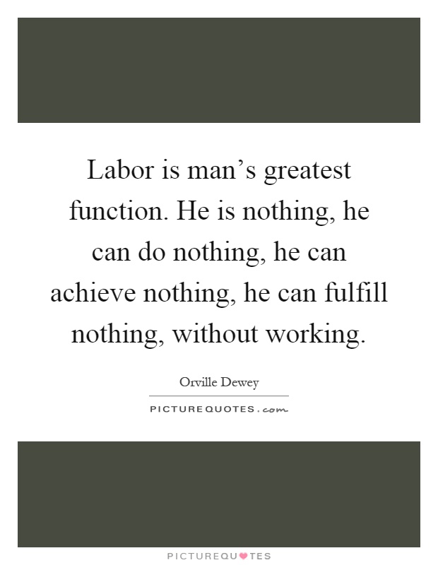 Labor is man's greatest function. He is nothing, he can do nothing, he can achieve nothing, he can fulfill nothing, without working Picture Quote #1