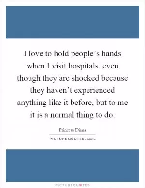 I love to hold people’s hands when I visit hospitals, even though they are shocked because they haven’t experienced anything like it before, but to me it is a normal thing to do Picture Quote #1