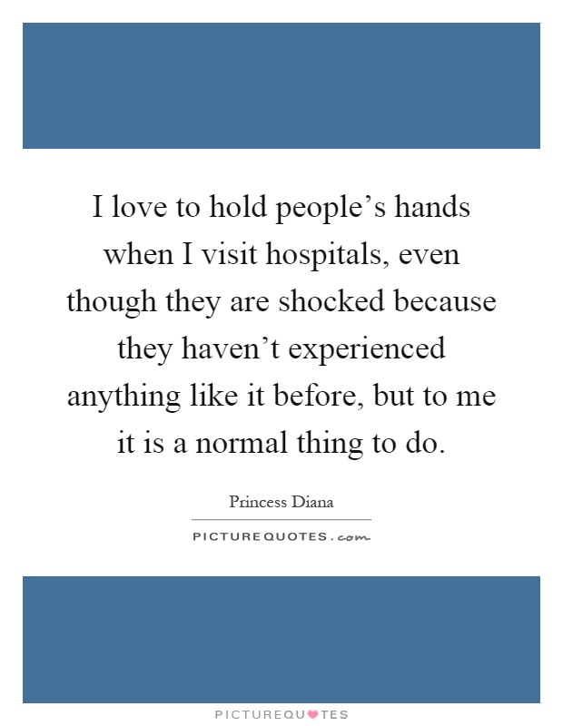I love to hold people's hands when I visit hospitals, even though they are shocked because they haven't experienced anything like it before, but to me it is a normal thing to do Picture Quote #1
