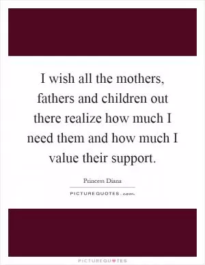 I wish all the mothers, fathers and children out there realize how much I need them and how much I value their support Picture Quote #1