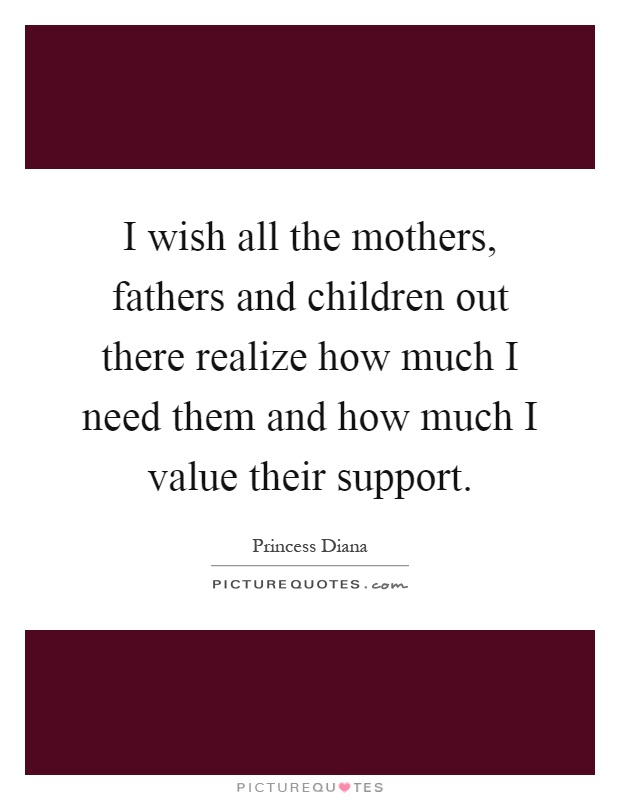 I wish all the mothers, fathers and children out there realize how much I need them and how much I value their support Picture Quote #1