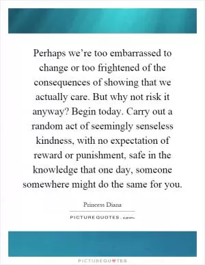 Perhaps we’re too embarrassed to change or too frightened of the consequences of showing that we actually care. But why not risk it anyway? Begin today. Carry out a random act of seemingly senseless kindness, with no expectation of reward or punishment, safe in the knowledge that one day, someone somewhere might do the same for you Picture Quote #1