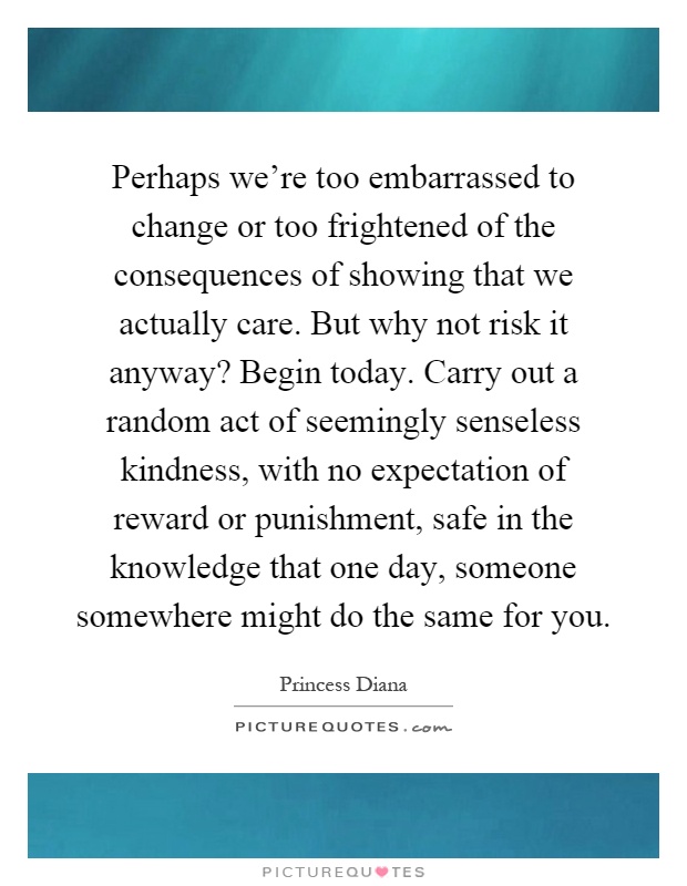 Perhaps we're too embarrassed to change or too frightened of the consequences of showing that we actually care. But why not risk it anyway? Begin today. Carry out a random act of seemingly senseless kindness, with no expectation of reward or punishment, safe in the knowledge that one day, someone somewhere might do the same for you Picture Quote #1