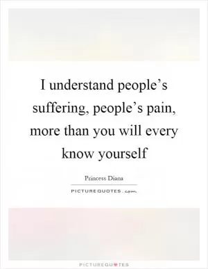 I understand people’s suffering, people’s pain, more than you will every know yourself Picture Quote #1