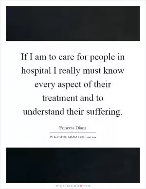 If I am to care for people in hospital I really must know every aspect of their treatment and to understand their suffering Picture Quote #1