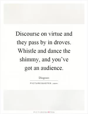 Discourse on virtue and they pass by in droves. Whistle and dance the shimmy, and you’ve got an audience Picture Quote #1