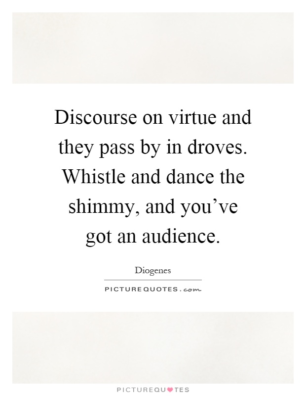 Discourse on virtue and they pass by in droves. Whistle and dance the shimmy, and you've got an audience Picture Quote #1