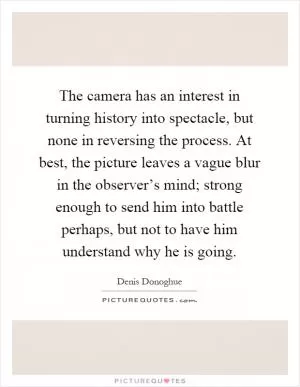 The camera has an interest in turning history into spectacle, but none in reversing the process. At best, the picture leaves a vague blur in the observer’s mind; strong enough to send him into battle perhaps, but not to have him understand why he is going Picture Quote #1
