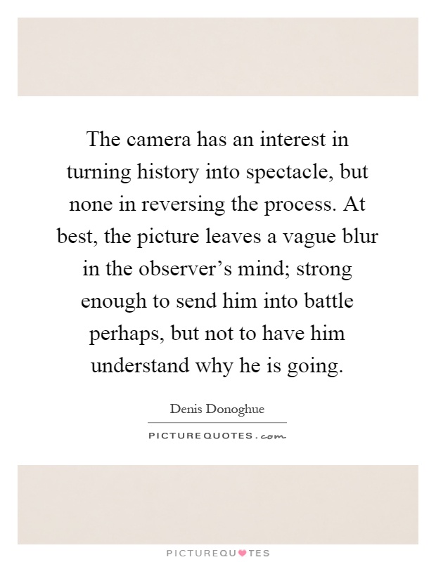 The camera has an interest in turning history into spectacle, but none in reversing the process. At best, the picture leaves a vague blur in the observer's mind; strong enough to send him into battle perhaps, but not to have him understand why he is going Picture Quote #1
