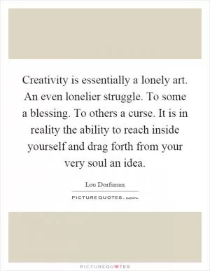 Creativity is essentially a lonely art. An even lonelier struggle. To some a blessing. To others a curse. It is in reality the ability to reach inside yourself and drag forth from your very soul an idea Picture Quote #1