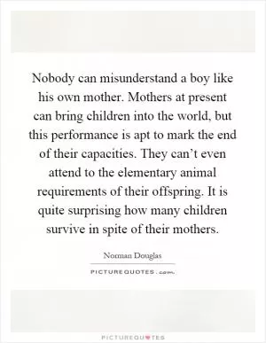 Nobody can misunderstand a boy like his own mother. Mothers at present can bring children into the world, but this performance is apt to mark the end of their capacities. They can’t even attend to the elementary animal requirements of their offspring. It is quite surprising how many children survive in spite of their mothers Picture Quote #1